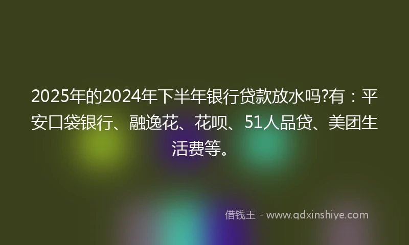 2025年的2024年下半年银行贷款放水吗?有：平安口袋银行、融逸花、花呗、51人品贷、美团生活费等。
