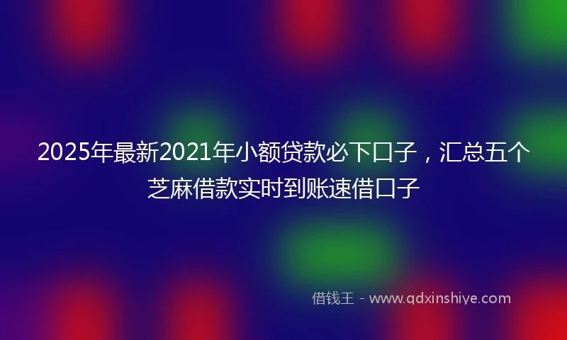 2025年最新2021年小额贷款必下口子，汇总五个芝麻借款实时到账速借口子