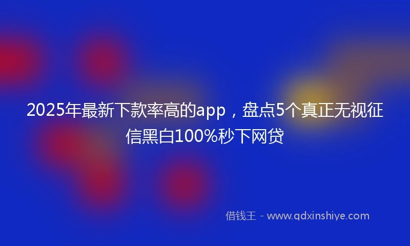 2025年最新下款率高的app，盘点5个真正无视征信黑白100%秒下网贷