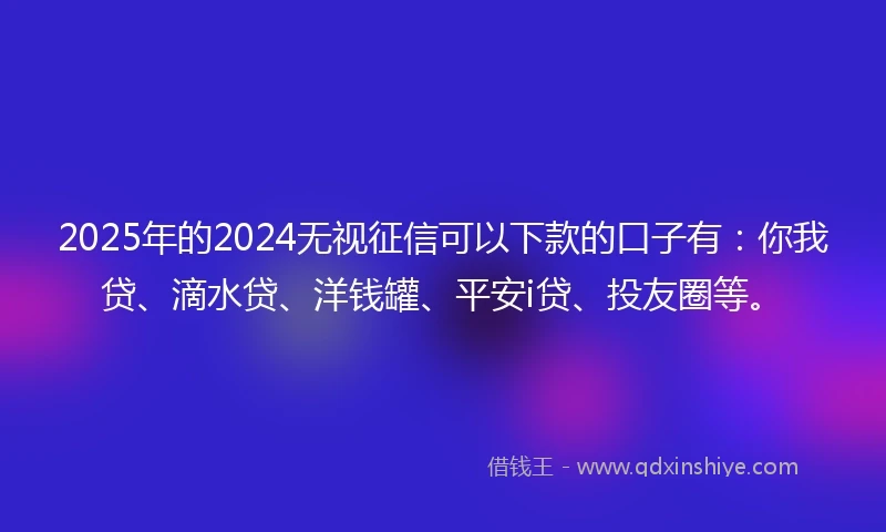 2025年的2024无视征信可以下款的口子有：你我贷、滴水贷、洋钱罐、平安i贷、投友圈等。