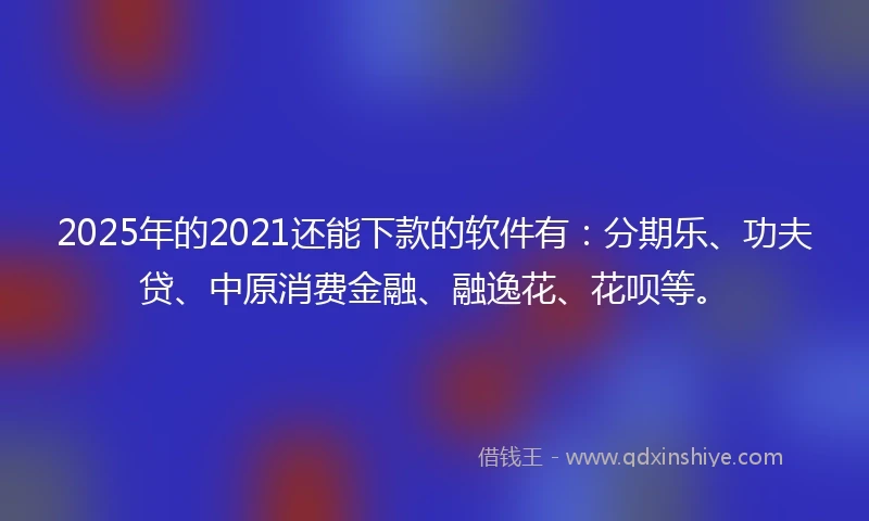 2025年的2021还能下款的软件有：分期乐、功夫贷、中原消费金融、融逸花、花呗等。
