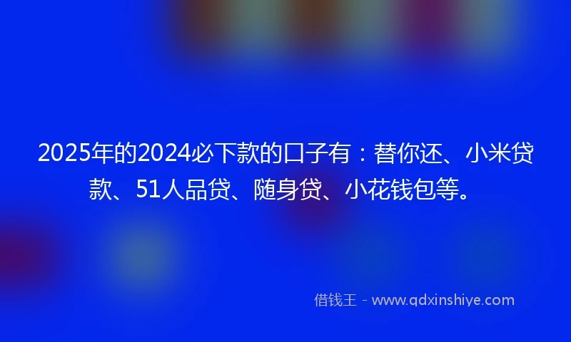 2025年的2024必下款的口子有：替你还、小米贷款、51人品贷、随身贷、小花钱包等。