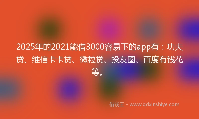 2025年的2021能借3000容易下的app有：功夫贷、维信卡卡贷、微粒贷、投友圈、百度有钱花等。