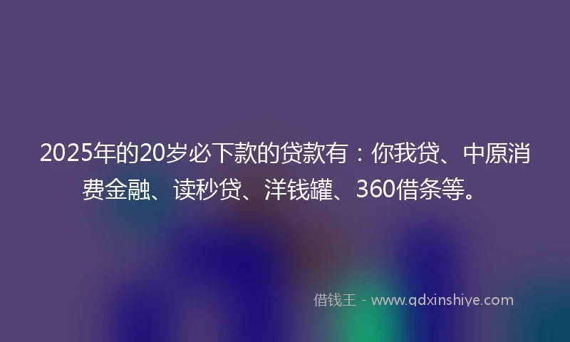 2025年的20岁必下款的贷款有：你我贷、中原消费金融、读秒贷、洋钱罐、360借条等。