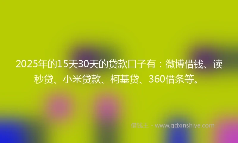 2025年的15天30天的贷款口子有：微博借钱、读秒贷、小米贷款、柯基贷、360借条等。
