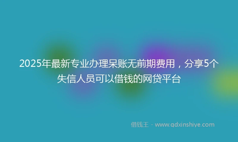 2025年最新专业办理呆账无前期费用，分享5个失信人员可以借钱的网贷平台