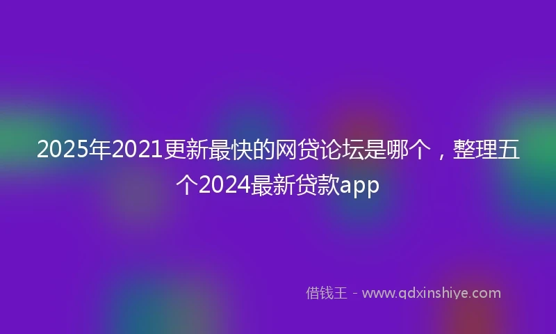 2025年2021更新最快的网贷论坛是哪个，整理五个2024最新贷款app