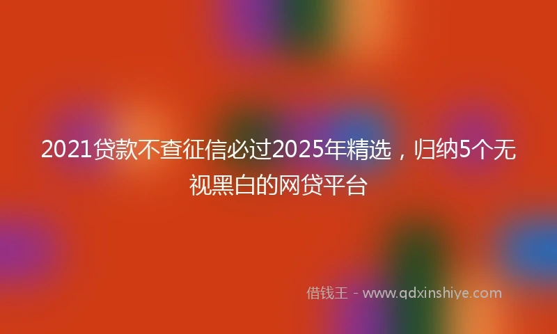 2021贷款不查征信必过2025年精选，归纳5个无视黑白的网贷平台