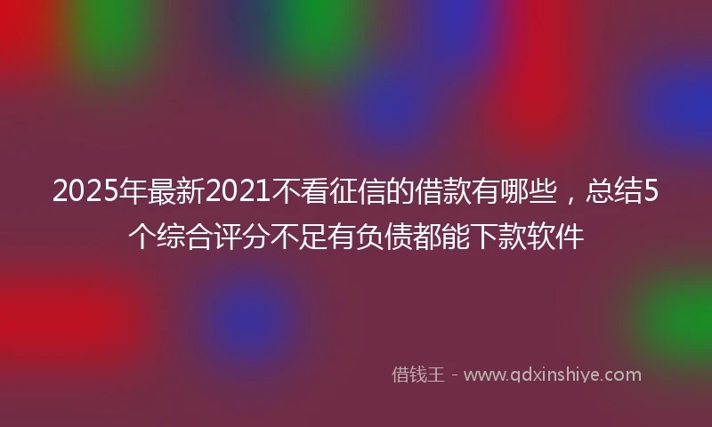2025年最新2021不看征信的借款有哪些，总结5个综合评分不足有负债都能下款软件
