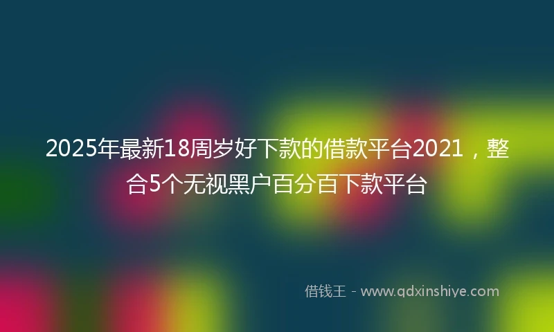 2025年最新18周岁好下款的借款平台2021，整合5个无视黑户百分百下款平台