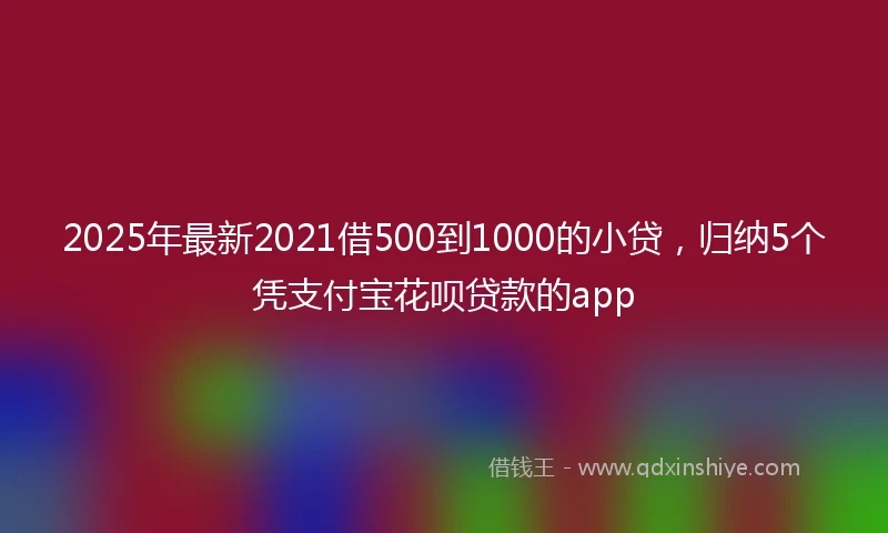 2025年最新2021借500到1000的小贷，归纳5个凭支付宝花呗贷款的app