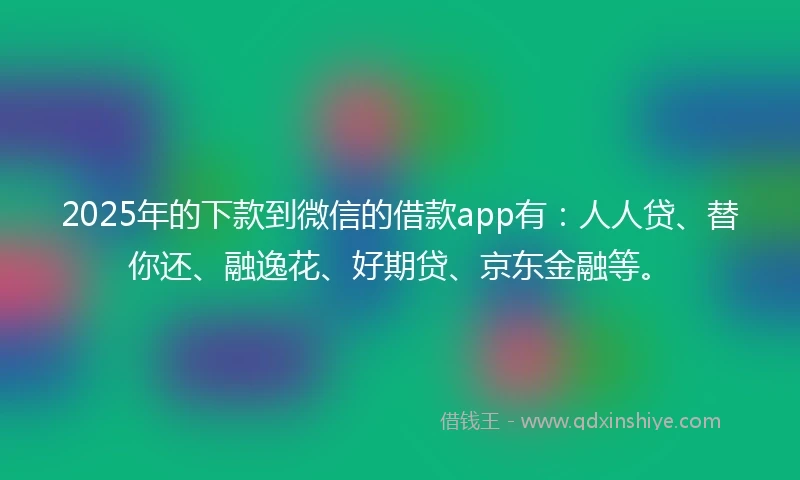 2025年的下款到微信的借款app有：人人贷、替你还、融逸花、好期贷、京东金融等。