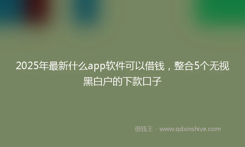 2025年最新什么app软件可以借钱，整合5个无视黑白户的下款口子