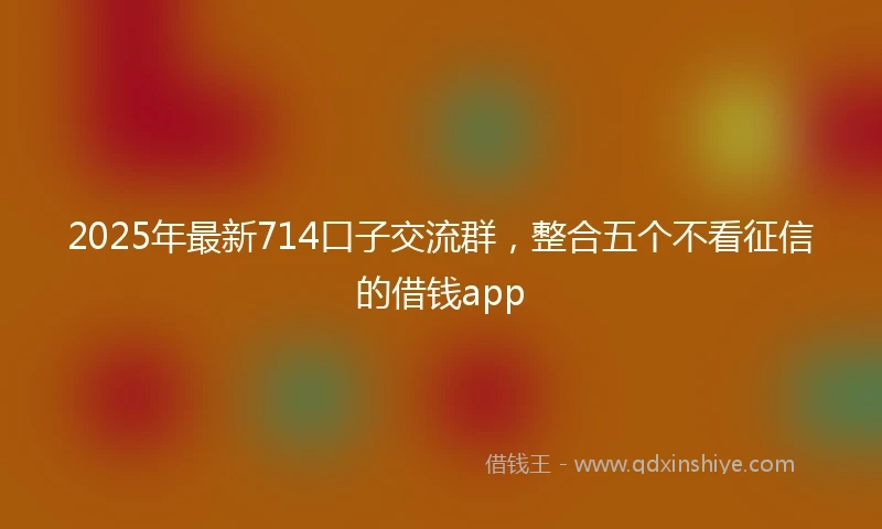2025年最新714口子交流群，整合五个不看征信的借钱app