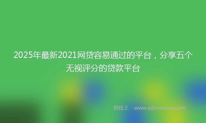 2025年最新2021网贷容易通过的平台，分享五个无视评分的贷款平台