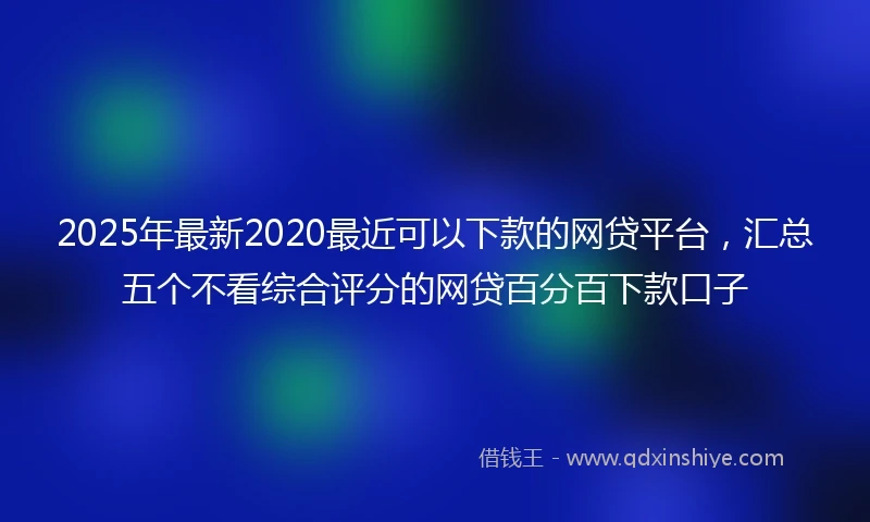 2025年最新2020最近可以下款的网贷平台，汇总五个不看综合评分的网贷百分百下款口子