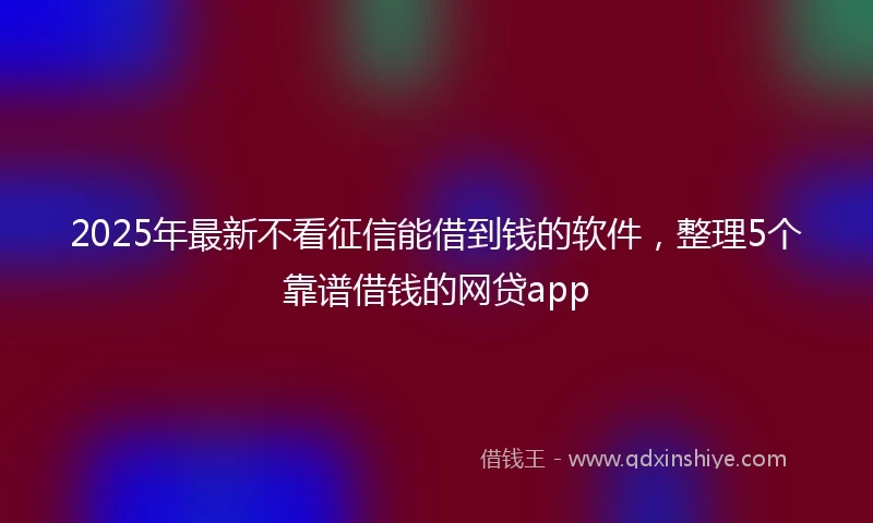 2025年最新不看征信能借到钱的软件，整理5个靠谱借钱的网贷app