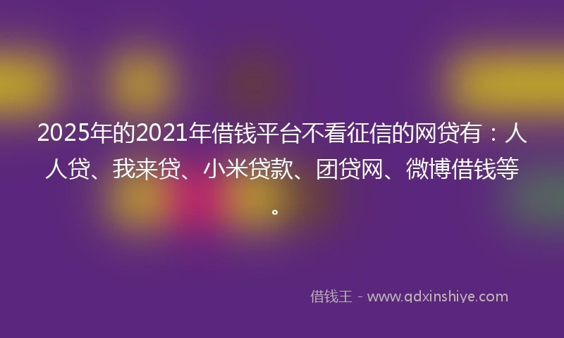 2025年的2021年借钱平台不看征信的网贷有：人人贷、我来贷、小米贷款、团贷网、微博借钱等。