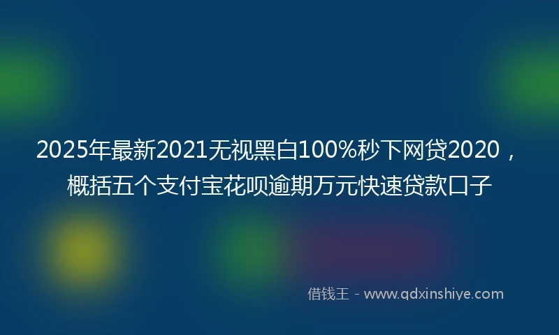 2025年最新2021无视黑白100%秒下网贷2020，概括五个支付宝花呗逾期万元快速贷款口子