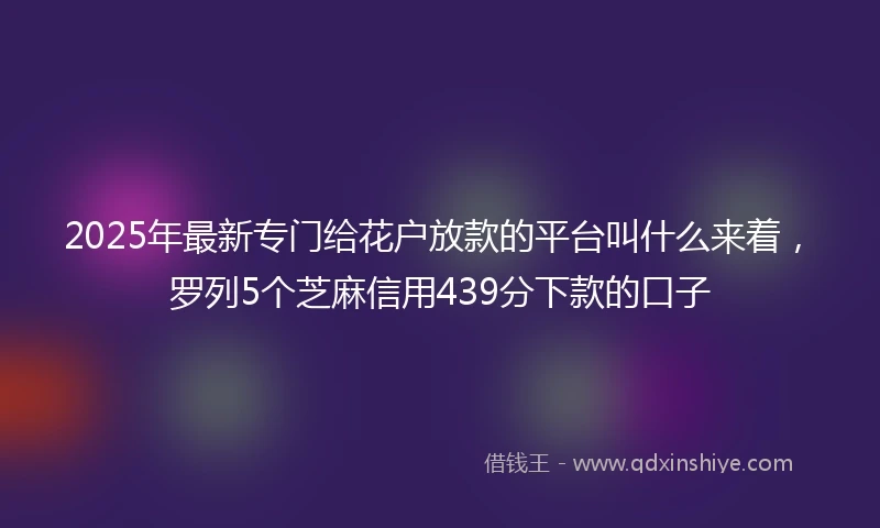2025年最新专门给花户放款的平台叫什么来着，罗列5个芝麻信用439分下款的口子