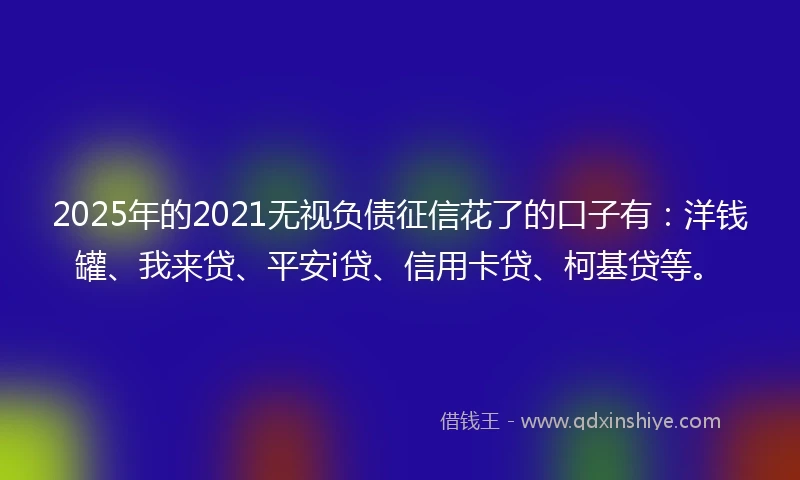 2025年的2021无视负债征信花了的口子有：洋钱罐、我来贷、平安i贷、信用卡贷、柯基贷等。