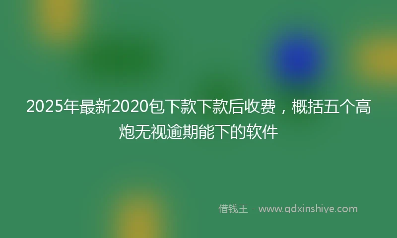 2025年最新2020包下款下款后收费，概括五个高炮无视逾期能下的软件