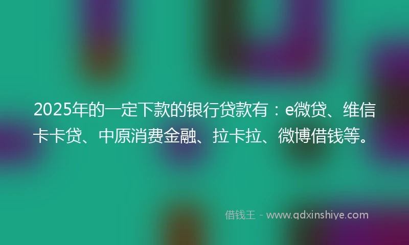 2025年的一定下款的银行贷款有：e微贷、维信卡卡贷、中原消费金融、拉卡拉、微博借钱等。