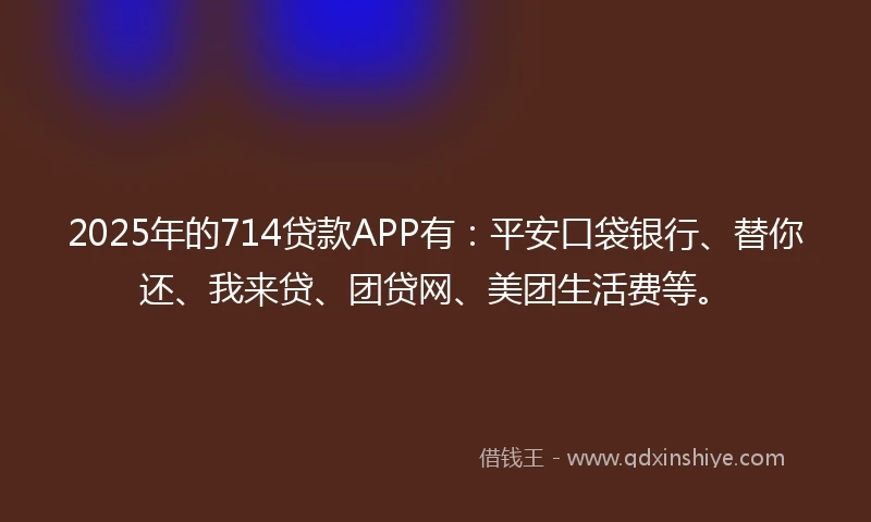 2025年的714贷款APP有：平安口袋银行、替你还、我来贷、团贷网、美团生活费等。