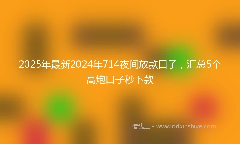 2025年最新2024年714夜间放款口子，汇总5个高炮口子秒下款