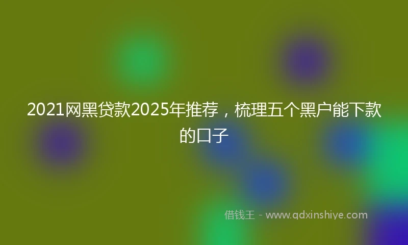 2021网黑贷款2025年推荐，梳理五个黑户能下款的口子