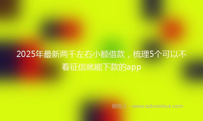 2025年最新两千左右小额借款，梳理5个可以不看征信就能下款的app