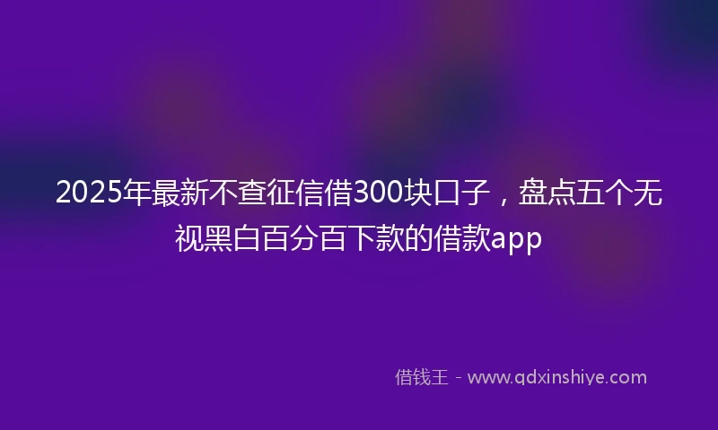 2025年最新不查征信借300块口子，盘点五个无视黑白百分百下款的借款app