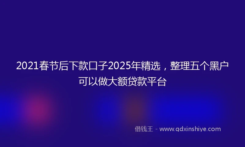 2021春节后下款口子2025年精选，整理五个黑户可以做大额贷款平台