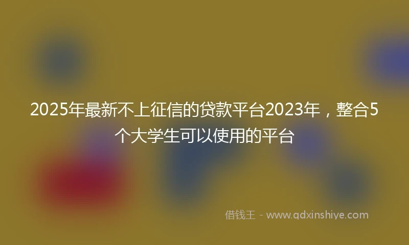 2025年最新不上征信的贷款平台2023年，整合5个大学生可以使用的平台