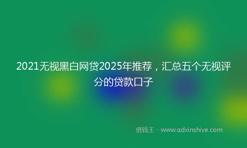 2021无视黑白网贷2025年推荐，汇总五个无视评分的贷款口子