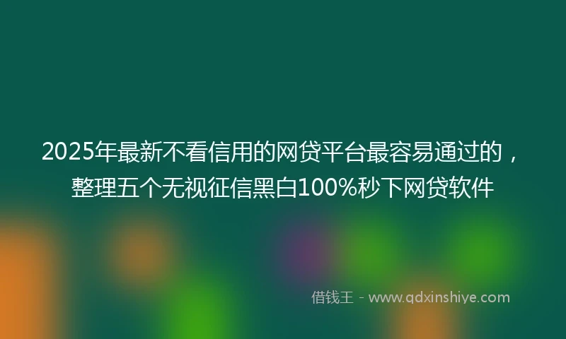 2025年最新不看信用的网贷平台最容易通过的，整理五个无视征信黑白100%秒下网贷软件
