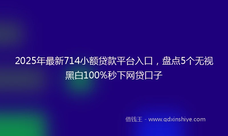 2025年最新714小额贷款平台入口，盘点5个无视黑白100%秒下网贷口子