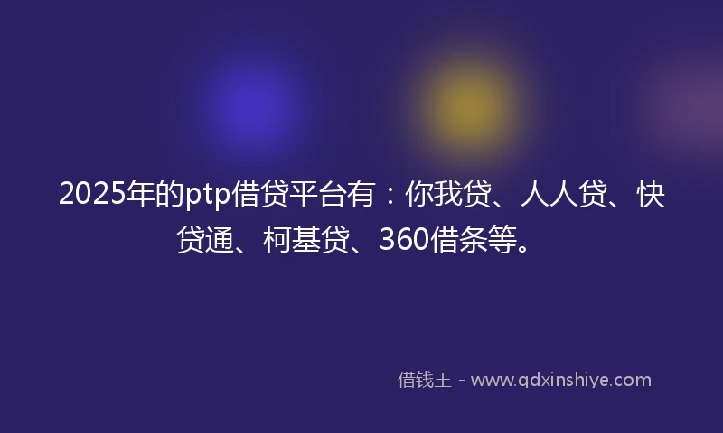 2025年的ptp借贷平台有：你我贷、人人贷、快贷通、柯基贷、360借条等。