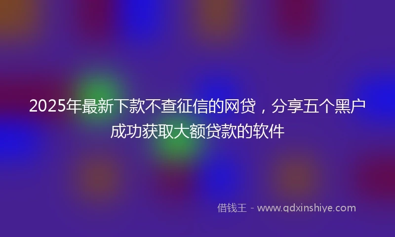 2025年最新下款不查征信的网贷，分享五个黑户成功获取大额贷款的软件