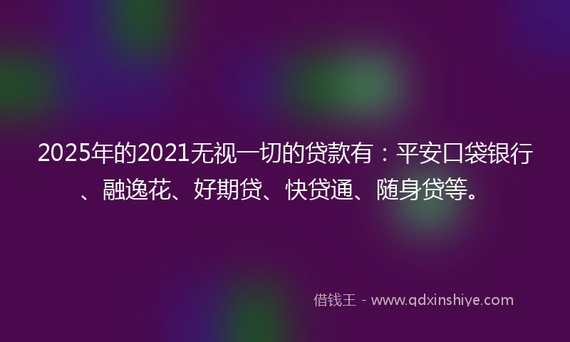 2025年的2021无视一切的贷款有：平安口袋银行、融逸花、好期贷、快贷通、随身贷等。