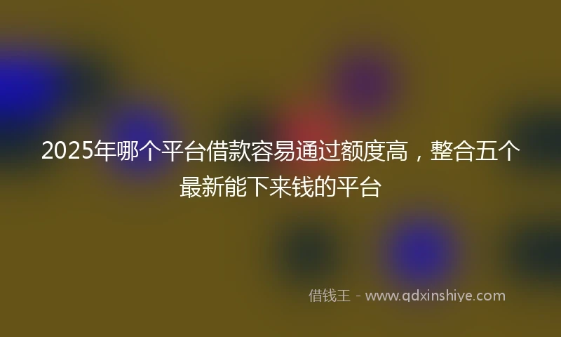 2025年哪个平台借款容易通过额度高，整合五个最新能下来钱的平台