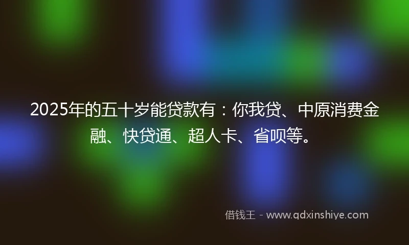 2025年的五十岁能贷款有：你我贷、中原消费金融、快贷通、超人卡、省呗等。