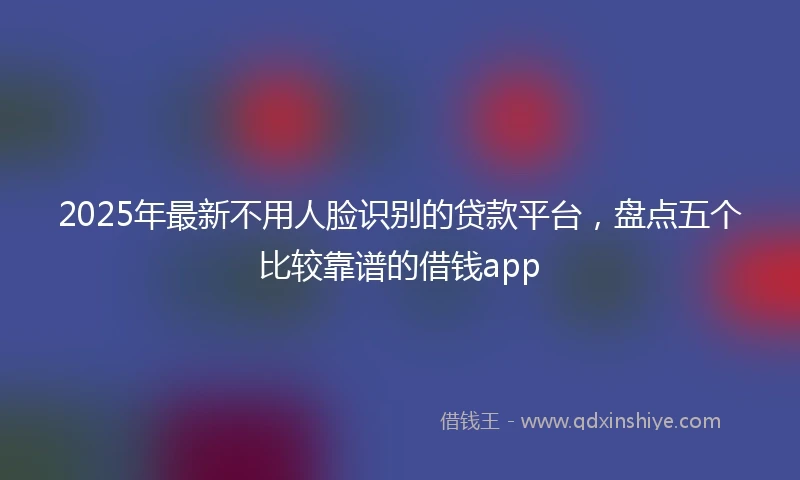 2025年最新不用人脸识别的贷款平台，盘点五个比较靠谱的借钱app