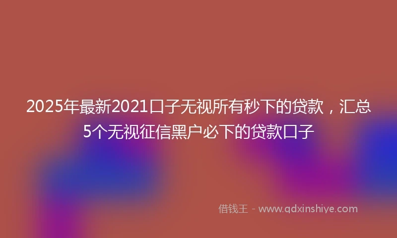 2025年最新2021口子无视所有秒下的贷款，汇总5个无视征信黑户必下的贷款口子