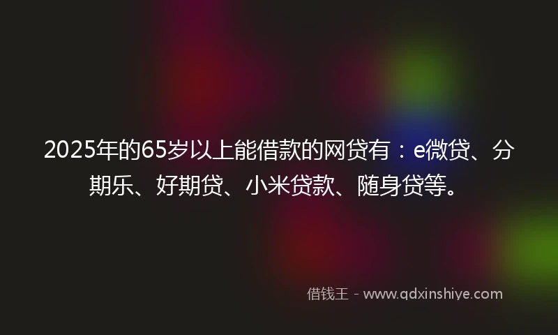 2025年的65岁以上能借款的网贷有：e微贷、分期乐、好期贷、小米贷款、随身贷等。