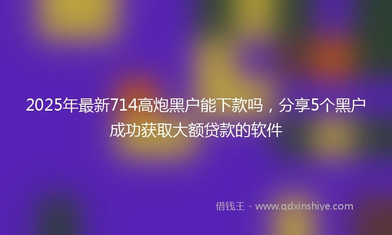2025年最新714高炮黑户能下款吗，分享5个黑户成功获取大额贷款的软件