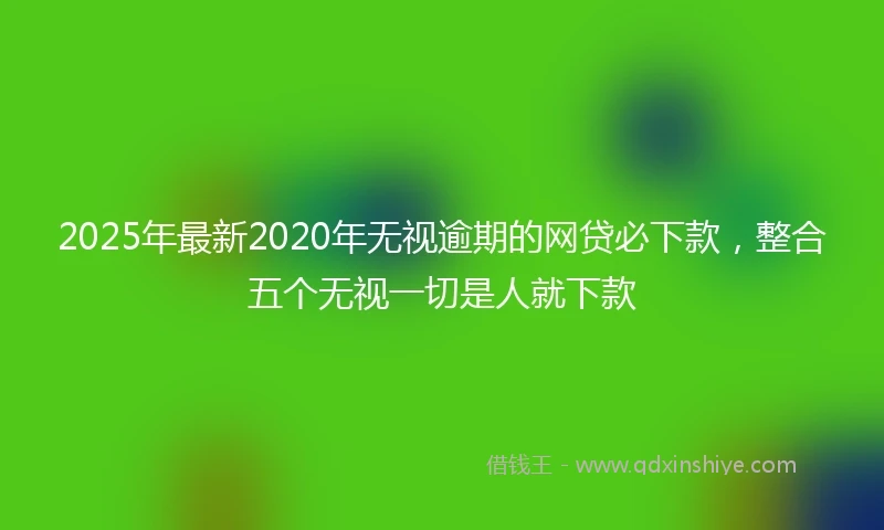 2025年最新2020年无视逾期的网贷必下款，整合五个无视一切是人就下款