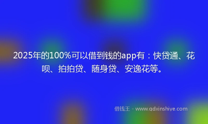 2025年的100%可以借到钱的app有：快贷通、花呗、拍拍贷、随身贷、安逸花等。