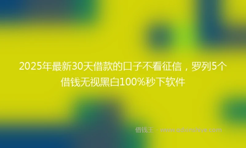 2025年最新30天借款的口子不看征信，罗列5个借钱无视黑白100%秒下软件