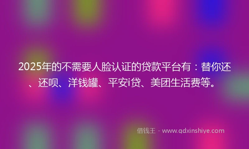 2025年的不需要人脸认证的贷款平台有：替你还、还呗、洋钱罐、平安i贷、美团生活费等。
